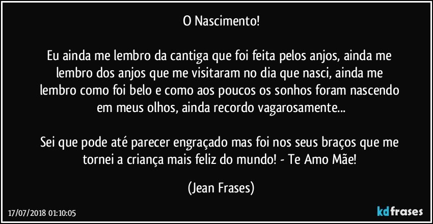 O Nascimento!

Eu ainda me lembro da cantiga que foi feita pelos anjos, ainda me lembro dos anjos que me visitaram no dia que nasci, ainda me lembro como foi belo e como aos poucos os sonhos foram nascendo em meus olhos, ainda recordo vagarosamente...

Sei que pode até parecer engraçado mas foi nos seus braços que me tornei a criança mais feliz do mundo! - Te Amo Mãe! (Jean Frases)