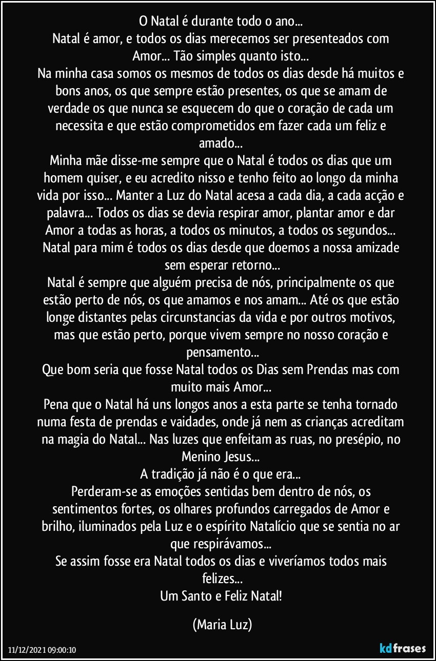 O Natal é durante todo o ano... 
Natal é amor, e todos os dias merecemos ser presenteados com Amor... Tão simples quanto isto... 
Na minha casa somos os mesmos de todos os dias desde há muitos e bons anos, os que sempre estão presentes, os que se amam de verdade os que nunca se esquecem do que o coração de cada um necessita e que estão comprometidos em fazer cada um feliz e amado... 
Minha mãe disse-me sempre que o Natal é todos os dias que um homem quiser, e eu acredito nisso e tenho feito ao longo da minha vida por isso... Manter a Luz do Natal acesa a cada dia, a cada acção e palavra... Todos os dias se devia respirar amor,  plantar amor e dar Amor a todas as horas, a todos os minutos, a todos os segundos... Natal para mim é todos os dias desde que doemos a nossa amizade sem esperar retorno...
Natal é sempre que alguém precisa de nós, principalmente os que estão perto de nós, os que amamos e nos amam... Até os que estão longe distantes pelas circunstancias da vida e por outros motivos, mas que estão perto, porque vivem sempre no nosso coração e pensamento...
Que bom seria que fosse Natal todos os Dias sem Prendas mas com muito mais Amor... 
Pena que o Natal há uns longos anos a esta parte se tenha tornado numa festa de prendas e vaidades, onde já nem as crianças acreditam na magia do Natal... Nas luzes que enfeitam as ruas, no presépio, no Menino Jesus...  
A tradição já não é o que era... 
Perderam-se as emoções sentidas bem dentro de nós, os sentimentos fortes, os olhares profundos carregados de Amor e brilho, iluminados pela Luz e o espírito Natalício que se sentia no ar que respirávamos...  
Se assim fosse era Natal todos os dias e viveríamos todos mais felizes...
Um Santo e Feliz Natal! (Maria Luz)