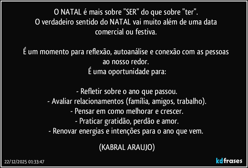O NATAL é mais sobre "SER" do que sobre "ter". 
O verdadeiro sentido do NATAL vai muito além de uma data comercial ou festiva. 

É um momento para reflexão, autoanálise e conexão com as pessoas ao nosso redor. 
É uma oportunidade para:

- Refletir sobre o ano que passou.
- Avaliar relacionamentos (família, amigos, trabalho).
- Pensar em como melhorar e crescer.
- Praticar gratidão, perdão e amor.
- Renovar energias e intenções para o ano que vem. (KABRAL ARAUJO)