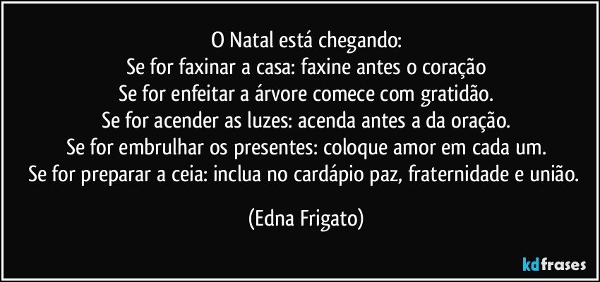 O Natal está chegando:
Se for faxinar a casa: faxine antes o coração
Se for enfeitar a árvore comece com gratidão.
Se for acender as luzes: acenda antes a da oração.
Se for embrulhar os presentes: coloque amor em cada um.
Se for preparar a ceia: inclua no cardápio paz, fraternidade e união. (Edna Frigato)