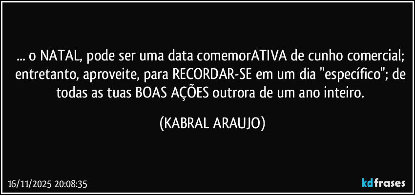 ... o NATAL, pode ser uma data comemorATIVA de cunho comercial; 
entretanto, aproveite, para RECORDAR-SE em um dia "específico"; de todas as tuas BOAS AÇÕES outrora de um ano inteiro. (KABRAL ARAUJO)