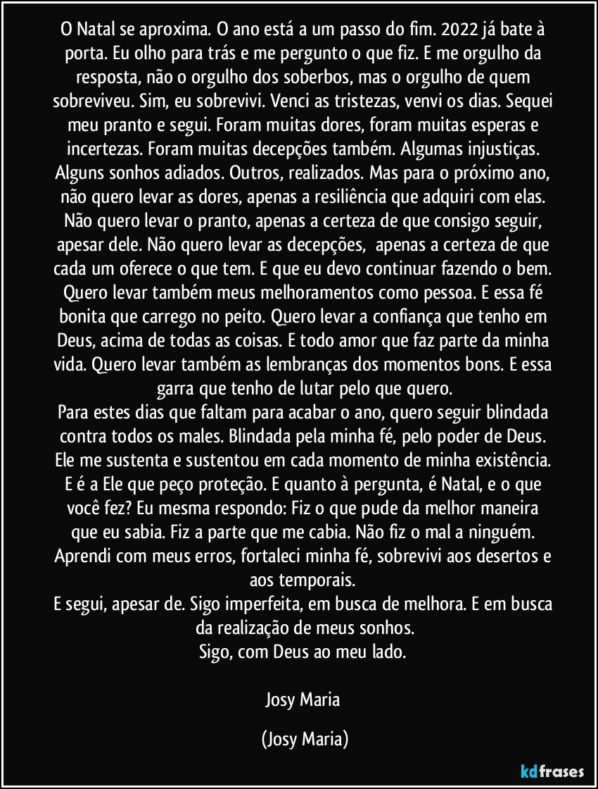 O Natal se aproxima. O ano está a um passo do fim. 2022 já bate à porta. Eu olho para trás e me pergunto o que fiz. E me orgulho da resposta, não o orgulho dos soberbos, mas o orgulho de quem sobreviveu. Sim, eu sobrevivi. Venci as tristezas, venvi os dias. Sequei meu pranto e segui. Foram muitas dores, foram muitas esperas e incertezas. Foram muitas decepções também. Algumas injustiças. Alguns sonhos adiados. Outros, realizados. Mas para o próximo ano, não quero levar as dores, apenas a resiliência que adquiri com elas. Não quero levar o pranto, apenas a certeza de que consigo seguir, apesar dele. Não quero levar as decepções,  apenas a certeza de que cada um oferece o que tem. E que eu devo continuar fazendo o bem. Quero levar também meus melhoramentos como pessoa. E essa fé bonita que carrego no peito. Quero levar a confiança que tenho em Deus, acima de todas as coisas. E todo amor que faz parte da minha vida. Quero levar também as lembranças dos momentos bons. E essa garra que tenho de lutar pelo que quero.
Para estes dias que faltam para acabar o ano, quero seguir blindada contra todos os males. Blindada pela minha fé, pelo poder de Deus. Ele me sustenta e sustentou em cada momento de minha existência. E é a Ele que peço proteção. E quanto à pergunta, é Natal, e o que você fez? Eu mesma respondo: Fiz o que pude da melhor maneira que eu sabia. Fiz a parte que me cabia. Não fiz o mal a ninguém. Aprendi com meus erros, fortaleci minha fé, sobrevivi aos desertos e aos temporais. 
E segui, apesar de. Sigo imperfeita, em busca de melhora. E em busca da realização de meus sonhos.
Sigo, com Deus ao meu lado. 

Josy Maria (Josy Maria)