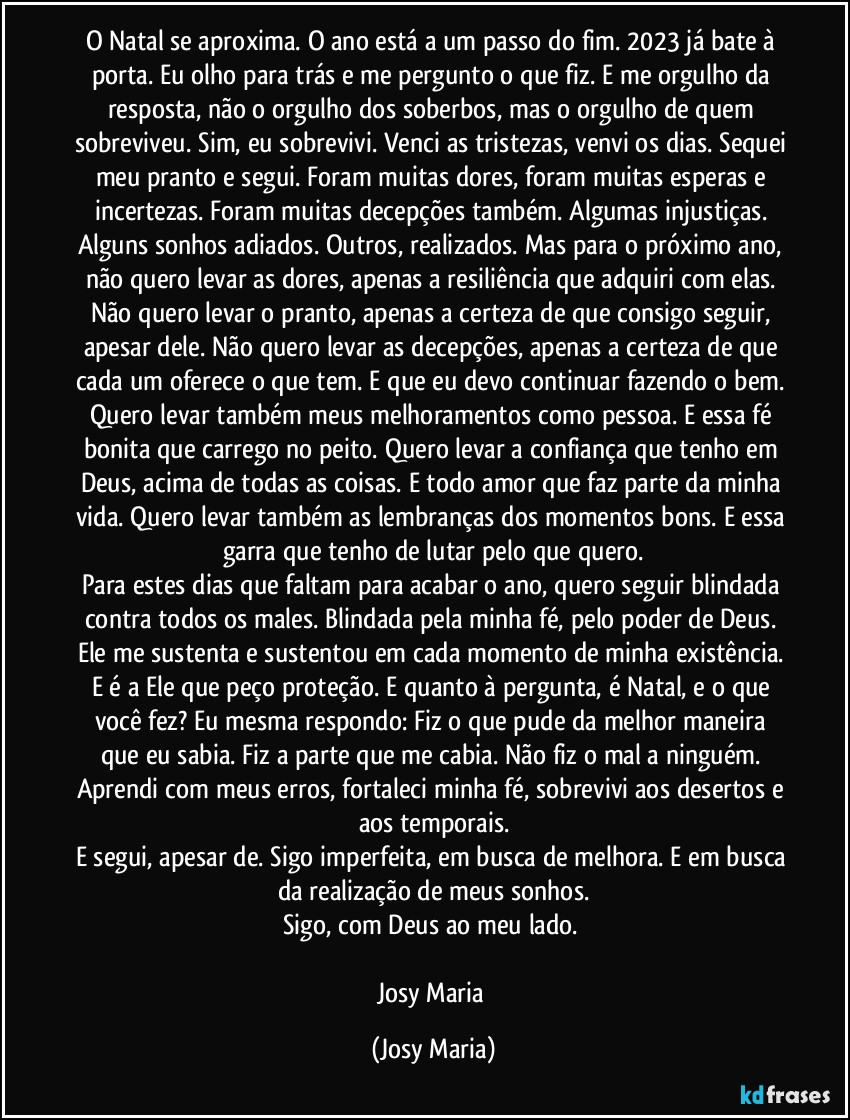 O Natal se aproxima. O ano está a um passo do fim. 2023 já bate à porta. Eu olho para trás e me pergunto o que fiz. E me orgulho da resposta, não o orgulho dos soberbos, mas o orgulho de quem sobreviveu. Sim, eu sobrevivi. Venci as tristezas, venvi os dias. Sequei meu pranto e segui. Foram muitas dores, foram muitas esperas e incertezas. Foram muitas decepções também. Algumas injustiças. Alguns sonhos adiados. Outros, realizados. Mas para o próximo ano, não quero levar as dores, apenas a resiliência que adquiri com elas. Não quero levar o pranto, apenas a certeza de que consigo seguir, apesar dele. Não quero levar as decepções, apenas a certeza de que cada um oferece o que tem. E que eu devo continuar fazendo o bem. Quero levar também meus melhoramentos como pessoa. E essa fé bonita que carrego no peito. Quero levar a confiança que tenho em Deus, acima de todas as coisas. E todo amor que faz parte da minha vida. Quero levar também as lembranças dos momentos bons. E essa garra que tenho de lutar pelo que quero.
Para estes dias que faltam para acabar o ano, quero seguir blindada contra todos os males. Blindada pela minha fé, pelo poder de Deus. Ele me sustenta e sustentou em cada momento de minha existência. E é a Ele que peço proteção. E quanto à pergunta, é Natal, e o que você fez? Eu mesma respondo: Fiz o que pude da melhor maneira que eu sabia. Fiz a parte que me cabia. Não fiz o mal a ninguém. Aprendi com meus erros, fortaleci minha fé, sobrevivi aos desertos e aos temporais.
E segui, apesar de. Sigo imperfeita, em busca de melhora. E em busca da realização de meus sonhos.
Sigo, com Deus ao meu lado. 

Josy Maria (Josy Maria)