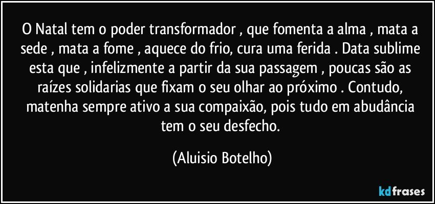 O Natal tem o poder transformador , que fomenta a alma , mata a sede , mata a fome , aquece do frio, cura uma ferida . Data  sublime esta que , infelizmente a partir da sua passagem , poucas são as raízes solidarias que fixam o seu olhar ao próximo . Contudo, matenha sempre ativo a sua compaixão, pois tudo em abudância tem o seu desfecho. (Aluisio Botelho)