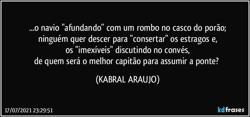 ...o navio "afundando" com um rombo no casco do porão;
ninguém quer descer para "consertar" os estragos e,
os "imexíveis" discutindo no convés,
de quem será o melhor capitão para assumir a ponte? (KABRAL ARAUJO)