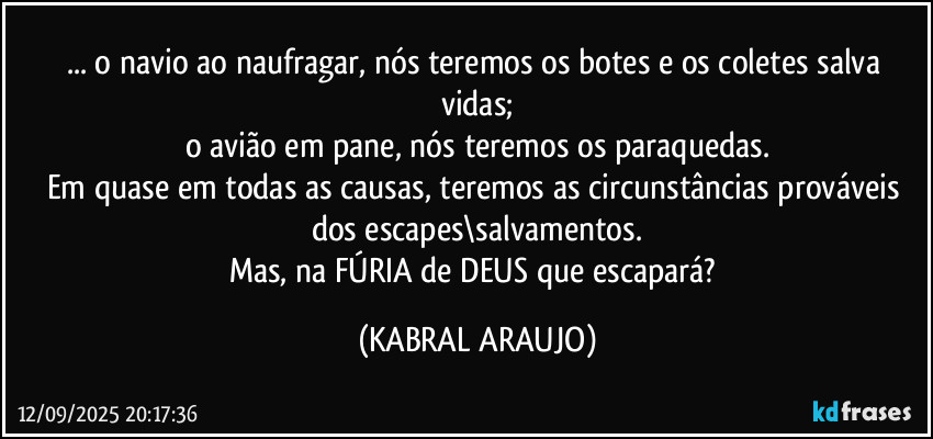 ... o navio ao naufragar, nós teremos os botes e os coletes salva vidas;
o avião em pane, nós teremos os paraquedas.
Em quase em todas as causas, teremos as circunstâncias prováveis dos escapes\salvamentos.
Mas, na FÚRIA de DEUS que escapará? (KABRAL ARAUJO)