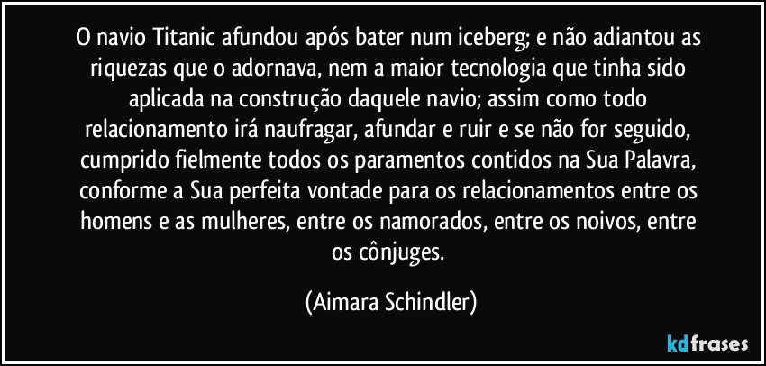 O navio Titanic afundou após bater num iceberg; e não adiantou as riquezas que o adornava, nem a maior tecnologia que tinha sido aplicada na construção daquele navio; assim como todo relacionamento irá naufragar, afundar e ruir e se não for seguido, cumprido fielmente todos os paramentos contidos na Sua Palavra,  conforme a Sua perfeita vontade para os relacionamentos entre os homens e as mulheres,  entre os namorados, entre os noivos,  entre os cônjuges. (Aimara Schindler)