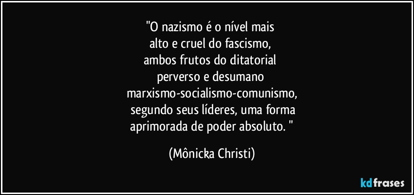 "O nazismo é o nível mais
alto e cruel do fascismo,
ambos frutos do ditatorial
perverso e desumano
marxismo-socialismo-comunismo,
segundo seus líderes, uma forma
aprimorada de poder absoluto. " (Mônicka Christi)