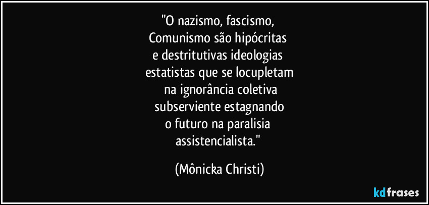 "O nazismo, fascismo, 
Comunismo são hipócritas 
e destritutivas ideologias 
estatistas que se locupletam
 na ignorância coletiva
 subserviente estagnando 
o futuro na paralisia 
assistencialista." (Mônicka Christi)