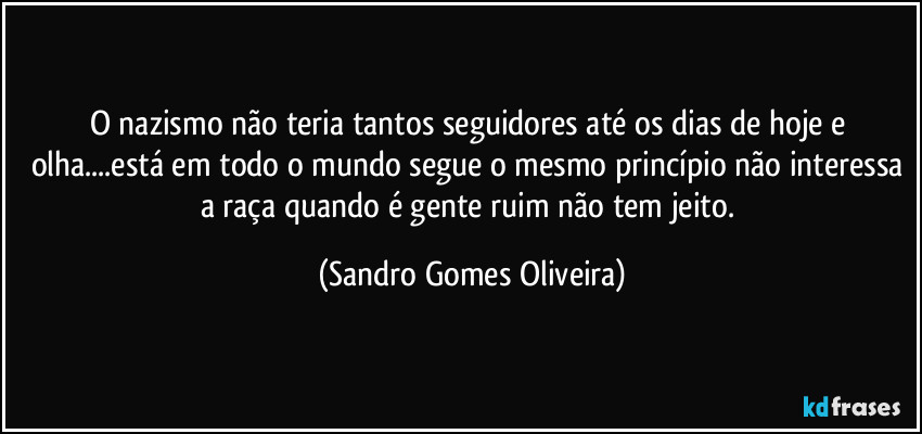 O nazismo não teria tantos seguidores até os dias de hoje e olha...está em todo o mundo segue o mesmo princípio não interessa a raça quando é  gente ruim não tem jeito. (Sandro Gomes Oliveira)