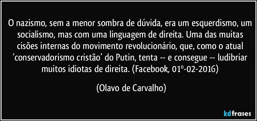 O nazismo, sem a menor sombra de dúvida, era um esquerdismo, um socialismo, mas com uma linguagem de direita. Uma das muitas cisões internas do movimento revolucionário, que, como o atual ‘conservadorismo cristão’ do Putin, tenta -- e consegue -- ludibriar muitos idiotas de direita. (Facebook, 01º-02-2016) (Olavo de Carvalho)