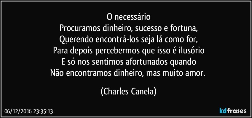 O necessário
Procuramos dinheiro, sucesso e fortuna,
Querendo encontrá-los seja lá como for,
Para depois percebermos que isso é ilusório
E só nos sentimos afortunados quando
Não encontramos dinheiro, mas muito amor. (Charles Canela)