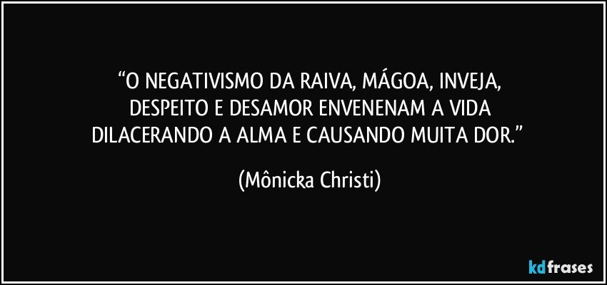 “O NEGATIVISMO DA RAIVA, MÁGOA, INVEJA,
DESPEITO E DESAMOR ENVENENAM A VIDA
DILACERANDO A ALMA E CAUSANDO MUITA DOR.” (Mônicka Christi)