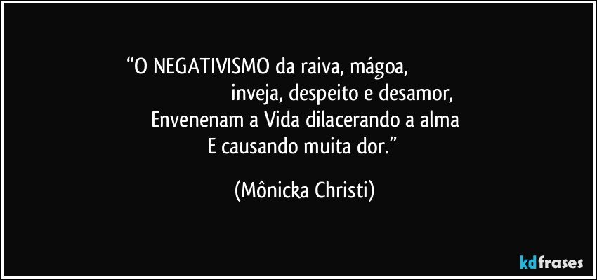 “O NEGATIVISMO da raiva, mágoa,                                                                                                            inveja, despeito e desamor,
Envenenam a Vida dilacerando a alma
E causando muita dor.” (Mônicka Christi)