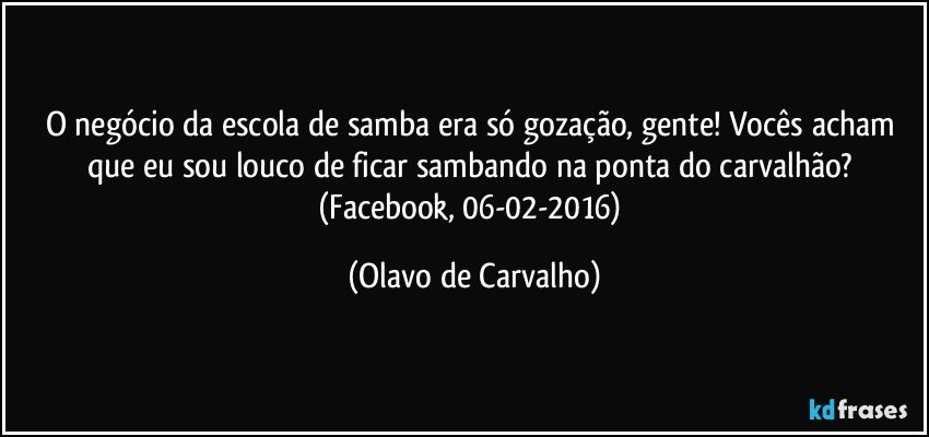 O negócio da escola de samba era só gozação, gente! Vocês acham que eu sou louco de ficar sambando na ponta do carvalhão? (Facebook, 06-02-2016) (Olavo de Carvalho)