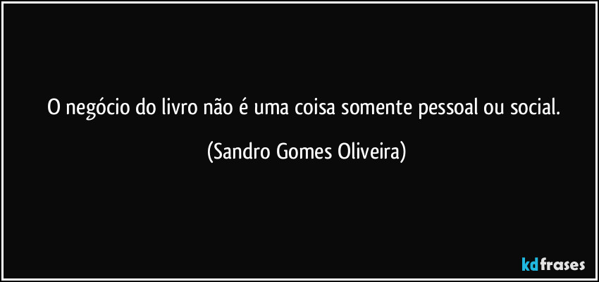 O negócio do livro não é uma coisa somente pessoal ou social. (Sandro Gomes Oliveira)