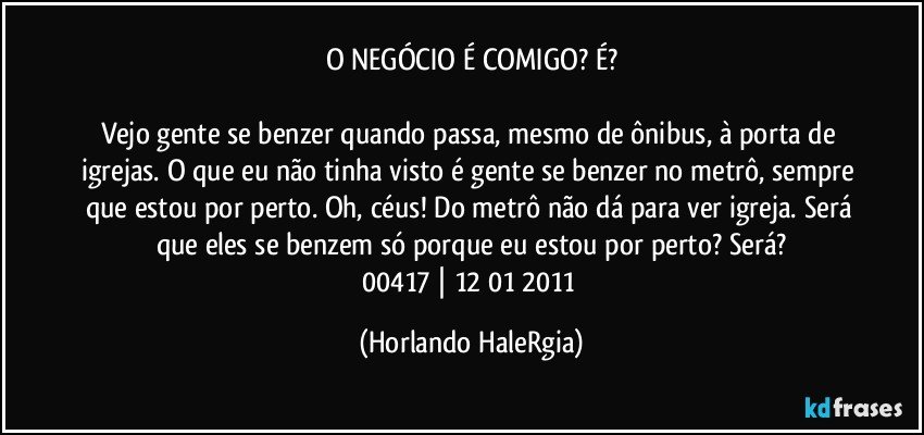 O NEGÓCIO É COMIGO? É?

Vejo gente se benzer quando passa, mesmo de ônibus, à porta de igrejas. O que eu não tinha visto é gente se benzer no metrô, sempre que estou por perto. Oh, céus! Do metrô não dá para ver igreja. Será que eles se benzem só porque eu estou por perto? Será?
00417 | 12/01/2011 (Horlando HaleRgia)