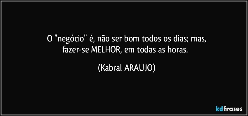 O "negócio" é, não ser bom todos os dias; mas,
fazer-se MELHOR, em todas as horas. (KABRAL ARAUJO)
