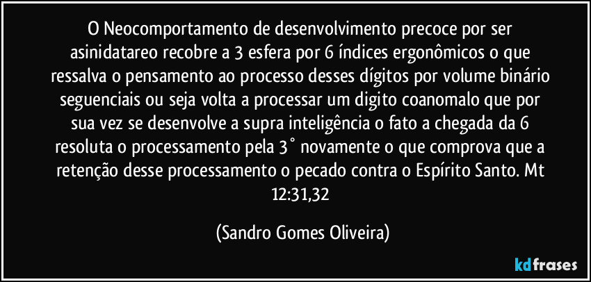 O Neocomportamento de desenvolvimento precoce por ser asinidatareo recobre a 3 esfera por 6 índices ergonômicos o que ressalva o pensamento ao processo desses dígitos por volume binário seguenciais ou seja volta a processar um digito coanomalo que por sua vez se desenvolve a supra inteligência o fato a chegada da 6 resoluta o processamento pela 3° novamente o que comprova que a retenção desse processamento o pecado contra o Espírito Santo. Mt 12:31,32 (Sandro Gomes Oliveira)