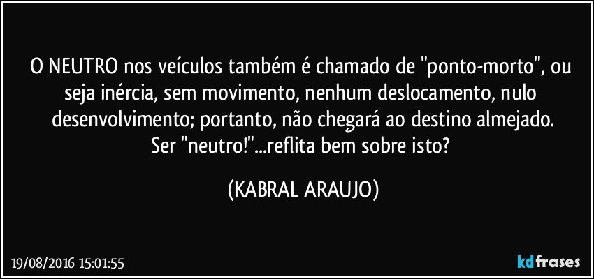 O NEUTRO nos veículos também é chamado de "ponto-morto", ou seja inércia, sem movimento, nenhum deslocamento, nulo desenvolvimento;  portanto, não chegará ao destino almejado.
Ser "neutro!"...reflita bem sobre isto? (KABRAL ARAUJO)