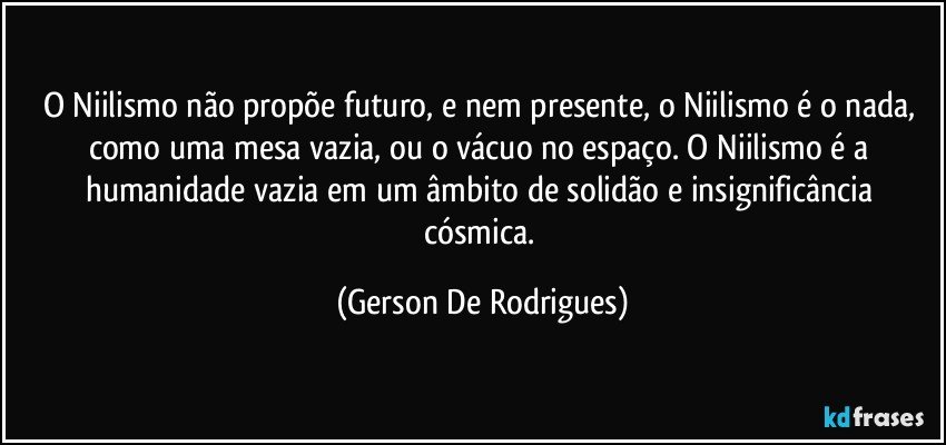 O Niilismo não propõe futuro, e nem presente, o Niilismo é o nada, como uma mesa vazia, ou o vácuo no espaço. O Niilismo é a humanidade vazia em um âmbito de solidão e insignificância cósmica. (Gerson De Rodrigues)