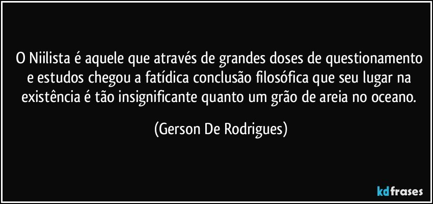 O Niilista é aquele que através de grandes doses de questionamento e estudos chegou a fatídica conclusão filosófica que seu lugar na existência é tão insignificante quanto um grão de areia no oceano. (Gerson De Rodrigues)