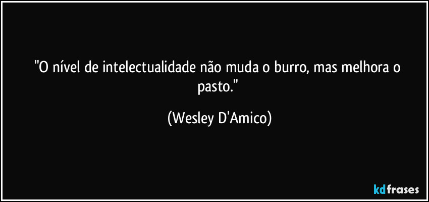 "O nível de intelectualidade não muda o burro, mas melhora o pasto." (Wesley D'Amico)