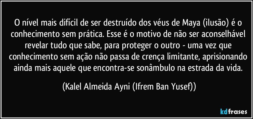 O nível mais difícil de ser destruído dos véus de Maya (ilusão) é o conhecimento sem prática.  Esse é o motivo de não ser aconselhável revelar tudo que sabe, para proteger o outro - uma vez que conhecimento sem ação não passa de crença limitante, aprisionando ainda mais aquele que encontra-se sonâmbulo na estrada da vida. (Kalel Almeida Ayni (Ifrem Ban Yusef))