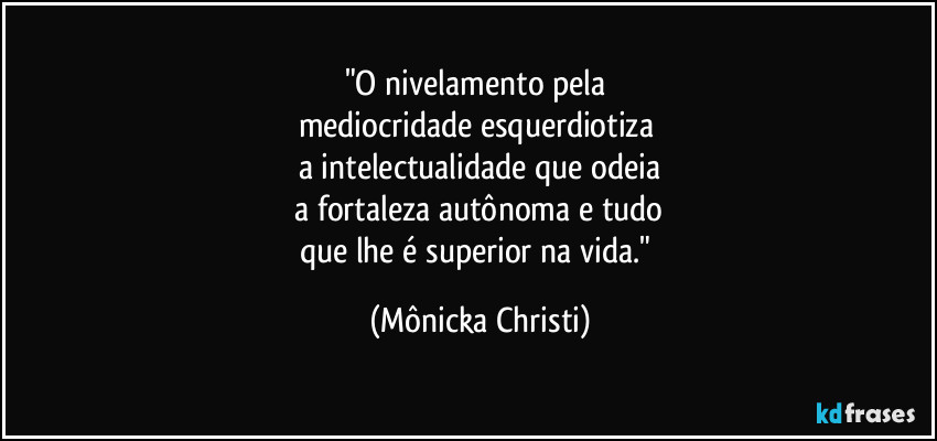 "O nivelamento pela 
mediocridade esquerdiotiza 
a intelectualidade que odeia
 a fortaleza autônoma e tudo 
que lhe é superior na vida." (Mônicka Christi)
