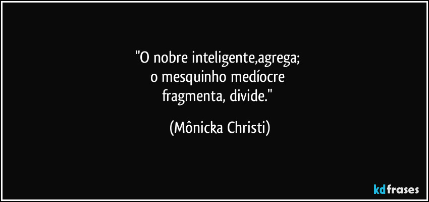 "O nobre inteligente,agrega; 
o mesquinho medíocre 
fragmenta, divide." (Mônicka Christi)