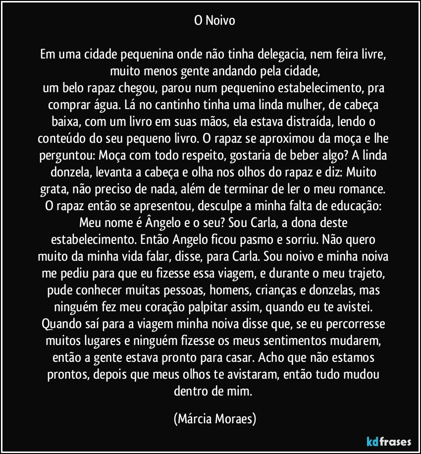 O Noivo

Em uma cidade pequenina onde não tinha delegacia, nem feira livre, muito menos gente andando pela cidade,
um belo rapaz chegou, parou num pequenino estabelecimento, pra comprar água. Lá no cantinho tinha uma linda mulher, de cabeça baixa, com um livro em suas mãos, ela estava distraída, lendo o conteúdo do seu pequeno livro. O rapaz se aproximou da moça e lhe perguntou: Moça com todo respeito, gostaria de beber algo? A linda donzela, levanta a cabeça e olha nos olhos do rapaz e diz: Muito grata, não preciso de nada, além de terminar de ler o meu romance. O rapaz então se apresentou, desculpe a minha falta de educação: Meu nome é Ângelo e o seu? Sou Carla, a dona deste estabelecimento. Então Angelo ficou pasmo e sorriu. Não quero muito da minha vida falar, disse, para Carla. Sou noivo e minha noiva me pediu para que eu fizesse essa viagem, e durante o meu trajeto, pude conhecer muitas pessoas, homens, crianças e donzelas, mas ninguém fez meu coração palpitar assim, quando eu te avistei. Quando saí para a viagem minha noiva disse que, se eu percorresse muitos lugares e ninguém fizesse os meus sentimentos mudarem, então a gente estava pronto para casar. Acho que não estamos prontos, depois que meus olhos te avistaram, então tudo mudou dentro de mim. (Márcia Moraes)