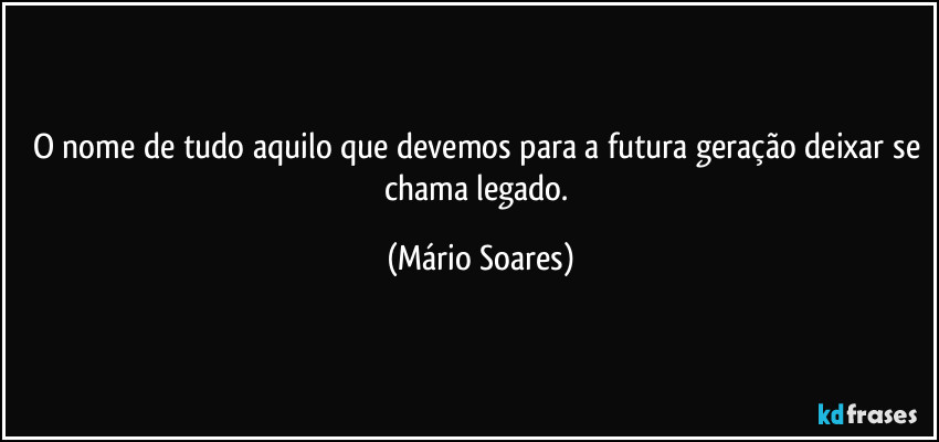 O nome de tudo aquilo que devemos para a futura geração deixar se chama legado. (Mário Soares)