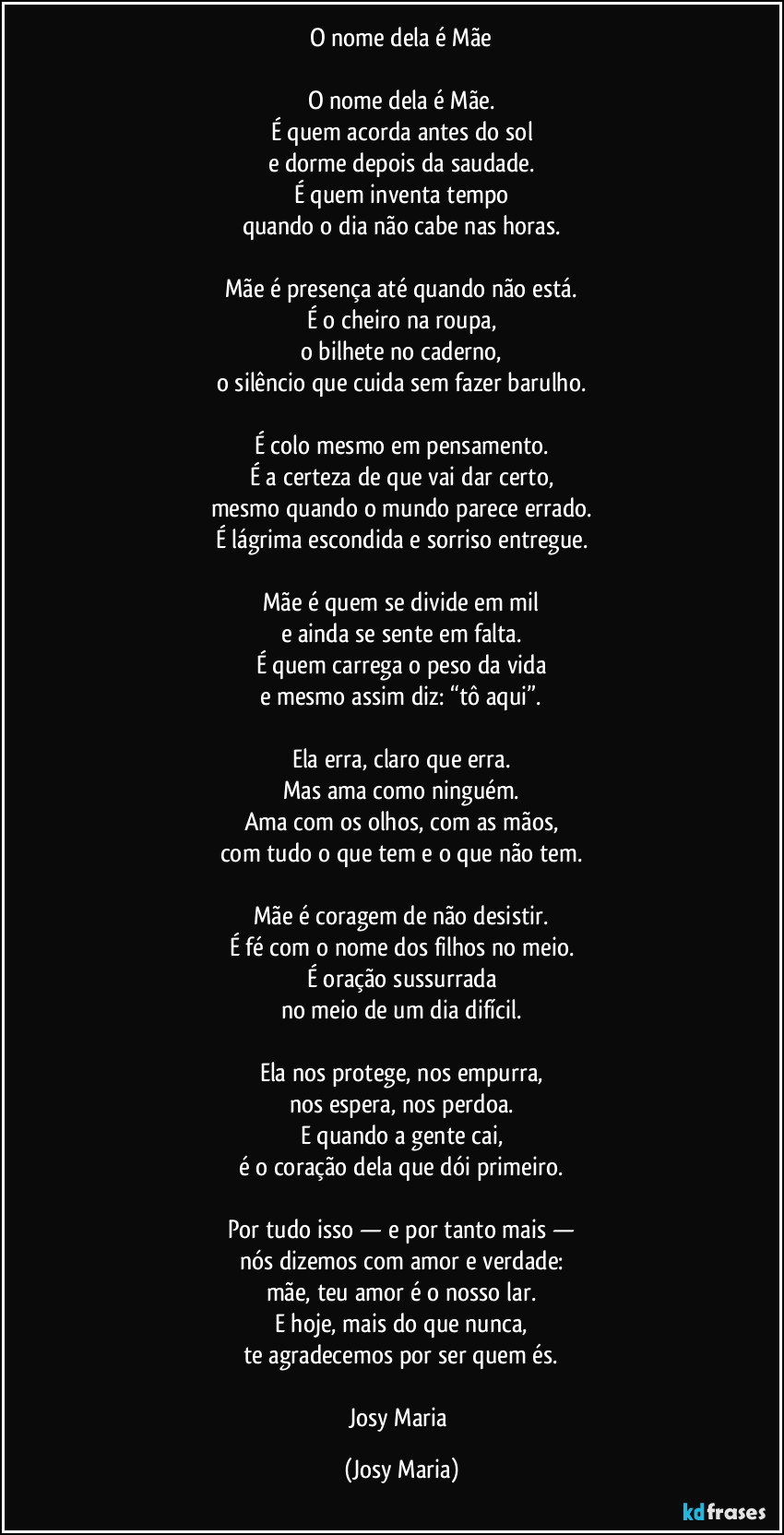 O nome dela é Mãe

O nome dela é Mãe.
É quem acorda antes do sol
e dorme depois da saudade.
É quem inventa tempo
quando o dia não cabe nas horas.

Mãe é presença até quando não está.
É o cheiro na roupa,
o bilhete no caderno,
o silêncio que cuida sem fazer barulho.

É colo mesmo em pensamento.
É a certeza de que vai dar certo,
mesmo quando o mundo parece errado.
É lágrima escondida e sorriso entregue.

Mãe é quem se divide em mil
e ainda se sente em falta.
É quem carrega o peso da vida
e mesmo assim diz: “tô aqui”.

Ela erra, claro que erra.
Mas ama como ninguém.
Ama com os olhos, com as mãos,
com tudo o que tem e o que não tem.

Mãe é coragem de não desistir.
É fé com o nome dos filhos no meio.
É oração sussurrada
no meio de um dia difícil.

Ela nos protege, nos empurra,
nos espera, nos perdoa.
E quando a gente cai,
é o coração dela que dói primeiro.

Por tudo isso — e por tanto mais —
nós dizemos com amor e verdade:
mãe, teu amor é o nosso lar.
E hoje, mais do que nunca,
te agradecemos por ser quem és.

Josy Maria (Josy Maria)