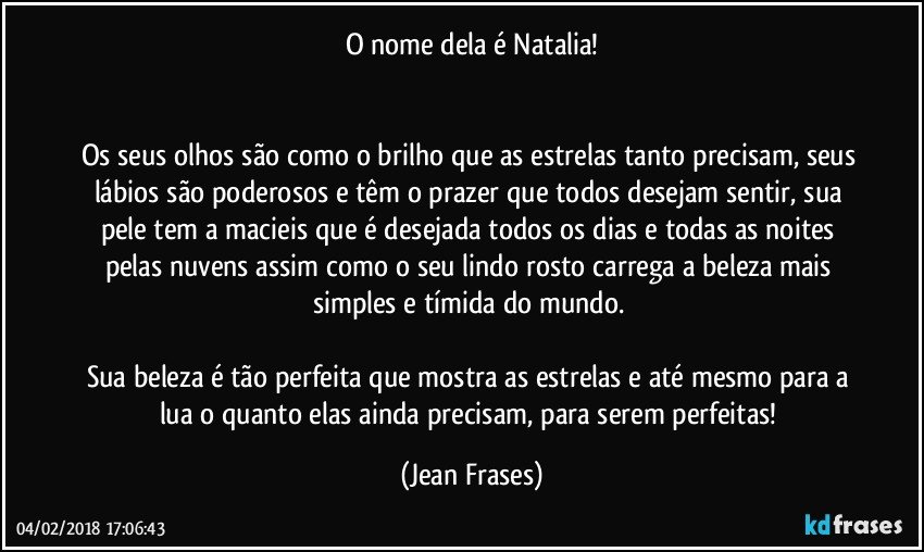 O nome dela é Natalia!


Os seus olhos são como o brilho que as estrelas tanto precisam, seus lábios são poderosos e têm o prazer que todos desejam sentir, sua pele tem a macieis que é desejada todos os dias e todas as noites pelas nuvens assim como o seu lindo rosto carrega a beleza mais simples e tímida do mundo. 

Sua beleza é tão perfeita que mostra as estrelas e até mesmo para a lua o quanto elas ainda precisam, para serem perfeitas! (Jean Frases)