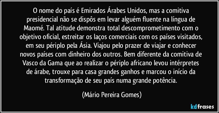 O nome do país é Emirados Árabes Unidos, mas a comitiva presidencial não se dispôs em levar alguém fluente na língua de Maomé. Tal atitude demonstra total descomprometimento com o objetivo oficial, estreitar os laços comerciais com os países visitados, em seu périplo pela Ásia. Viajou pelo prazer de viajar e conhecer novos países com dinheiro dos outros. Bem diferente da comitiva de Vasco da Gama que ao realizar o périplo africano levou intérpretes de árabe, trouxe para casa grandes ganhos e marcou o início da transformação de seu país numa grande potência. (Mário Pereira Gomes)