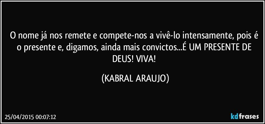 O nome já nos remete e compete-nos a vivê-lo intensamente, pois é o presente e, digamos, ainda mais convictos...É UM PRESENTE DE DEUS! VIVA! (KABRAL ARAUJO)