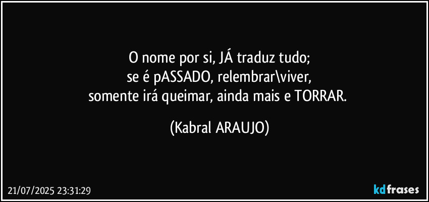 O nome por si, JÁ traduz tudo;
se é pASSADO, relembrar\viver,
somente irá queimar, ainda mais e TORRAR. (KABRAL ARAUJO)