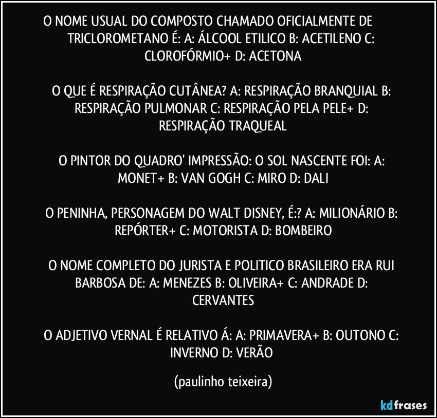 O NOME USUAL DO COMPOSTO CHAMADO OFICIALMENTE DE ������� TRICLOROMETANO É: A: ÁLCOOL ETILICO  B: ACETILENO  C: CLOROFÓRMIO+  D: ACETONA

O QUE É RESPIRAÇÃO CUTÂNEA? A: RESPIRAÇÃO BRANQUIAL  B: RESPIRAÇÃO PULMONAR  C: RESPIRAÇÃO PELA PELE+  D: RESPIRAÇÃO TRAQUEAL

O PINTOR DO QUADRO' IMPRESSÃO: O SOL NASCENTE FOI: A: MONET+  B: VAN GOGH  C: MIRO  D: DALI

O PENINHA, PERSONAGEM DO WALT DISNEY, É:? A: MILIONÁRIO  B: REPÓRTER+  C: MOTORISTA  D: BOMBEIRO

O NOME COMPLETO DO JURISTA E POLITICO BRASILEIRO ERA RUI BARBOSA DE: A: MENEZES  B: OLIVEIRA+  C: ANDRADE  D: CERVANTES

O ADJETIVO VERNAL É RELATIVO Á:  A: PRIMAVERA+  B: OUTONO  C: INVERNO  D: VERÃO (paulinho teixeira)