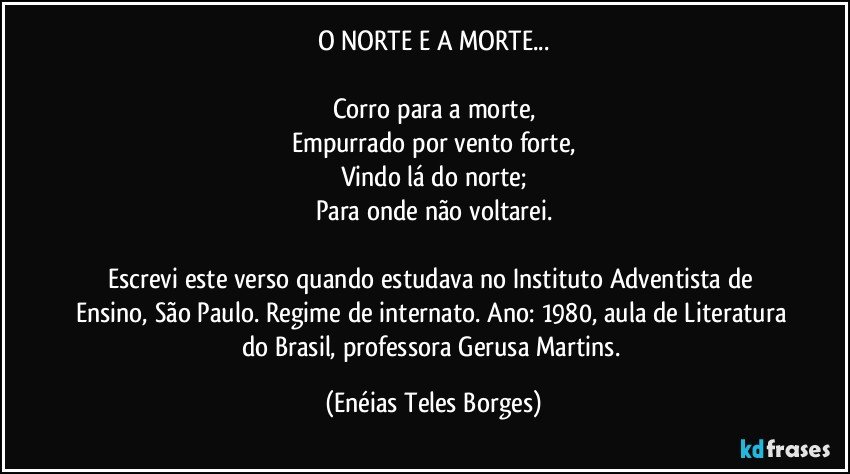 O NORTE E A MORTE...

Corro para a morte,
Empurrado por vento forte,
Vindo lá do norte;
Para onde não voltarei.

Escrevi este verso quando estudava no Instituto Adventista de Ensino, São Paulo. Regime de internato. Ano: 1980, aula de Literatura do Brasil, professora Gerusa Martins. (Enéias Teles Borges)