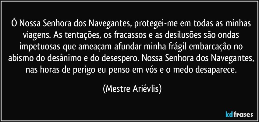 Ó Nossa Senhora dos Navegantes, protegei-me em todas as minhas viagens. As tentações, os fracassos e as desilusões são ondas impetuosas que ameaçam afundar minha frágil embarcação no abismo do desânimo e do desespero. Nossa Senhora dos Navegantes, nas horas de perigo eu penso em vós e o medo desaparece. (Mestre Ariévlis)