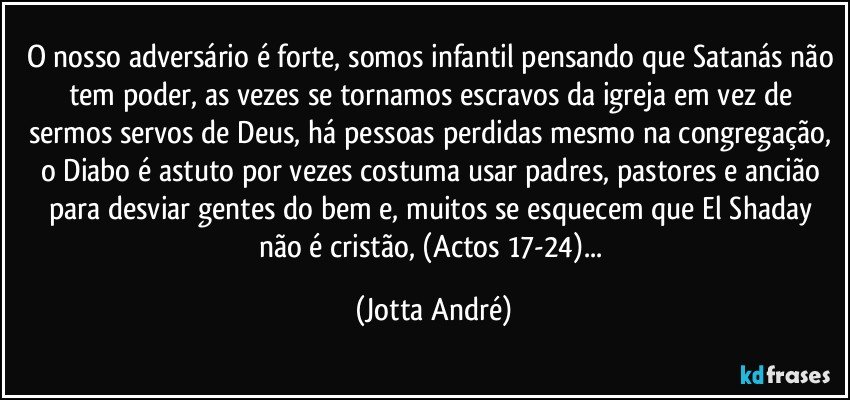 O nosso adversário é forte, somos infantil pensando que Satanás não tem poder, as vezes se tornamos escravos da igreja em vez de sermos servos de Deus, há pessoas perdidas mesmo na congregação, o Diabo é astuto por vezes costuma usar padres, pastores e ancião para desviar gentes do bem e, muitos se esquecem que El Shaday não é cristão, (Actos 17-24)... (Jotta André)