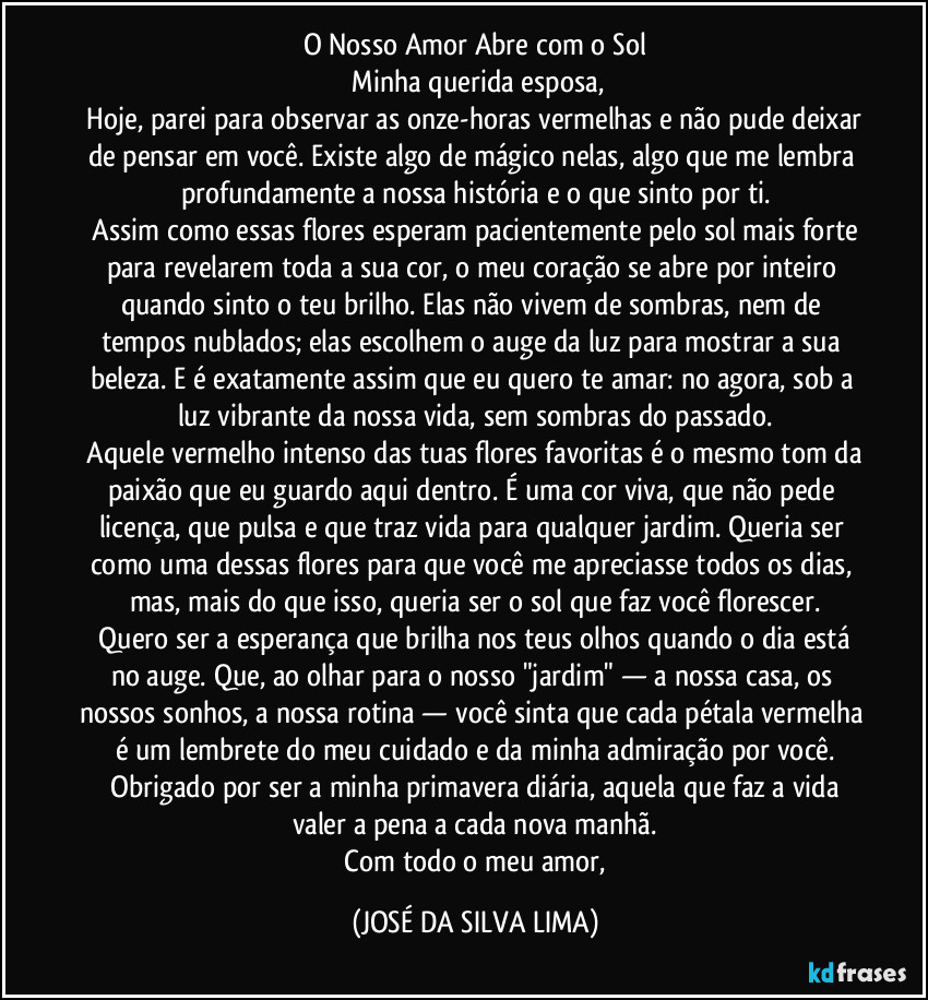 O Nosso Amor Abre com o Sol
​Minha querida esposa,
​Hoje, parei para observar as onze-horas vermelhas e não pude deixar de pensar em você. Existe algo de mágico nelas, algo que me lembra profundamente a nossa história e o que sinto por ti.
​Assim como essas flores esperam pacientemente pelo sol mais forte para revelarem toda a sua cor, o meu coração se abre por inteiro quando sinto o teu brilho. Elas não vivem de sombras, nem de tempos nublados; elas escolhem o auge da luz para mostrar a sua beleza. E é exatamente assim que eu quero te amar: no agora, sob a luz vibrante da nossa vida, sem sombras do passado.
​Aquele vermelho intenso das tuas flores favoritas é o mesmo tom da paixão que eu guardo aqui dentro. É uma cor viva, que não pede licença, que pulsa e que traz vida para qualquer jardim. Queria ser como uma dessas flores para que você me apreciasse todos os dias, mas, mais do que isso, queria ser o sol que faz você florescer.
​Quero ser a esperança que brilha nos teus olhos quando o dia está no auge. Que, ao olhar para o nosso "jardim" — a nossa casa, os nossos sonhos, a nossa rotina — você sinta que cada pétala vermelha é um lembrete do meu cuidado e da minha admiração por você.
​Obrigado por ser a minha primavera diária, aquela que faz a vida valer a pena a cada nova manhã.
​Com todo o meu amor, (JOSÉ DA SILVA LIMA)