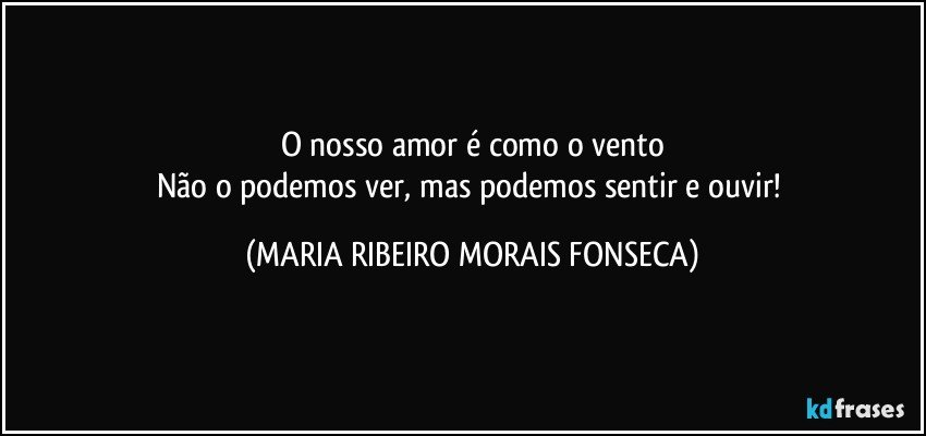 O nosso amor é como o vento
Não o podemos ver, mas podemos sentir e ouvir! (MARIA RIBEIRO MORAIS FONSECA)