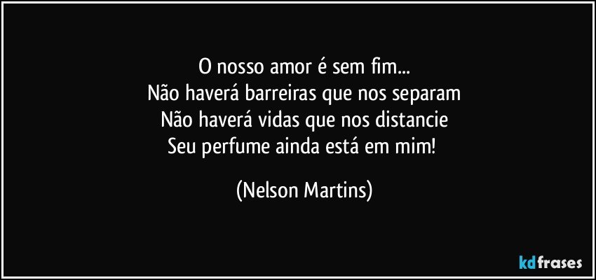 O nosso amor é sem fim...
Não haverá barreiras que nos separam
Não haverá vidas que nos distancie
Seu perfume ainda está em mim! (Nelson Martins)