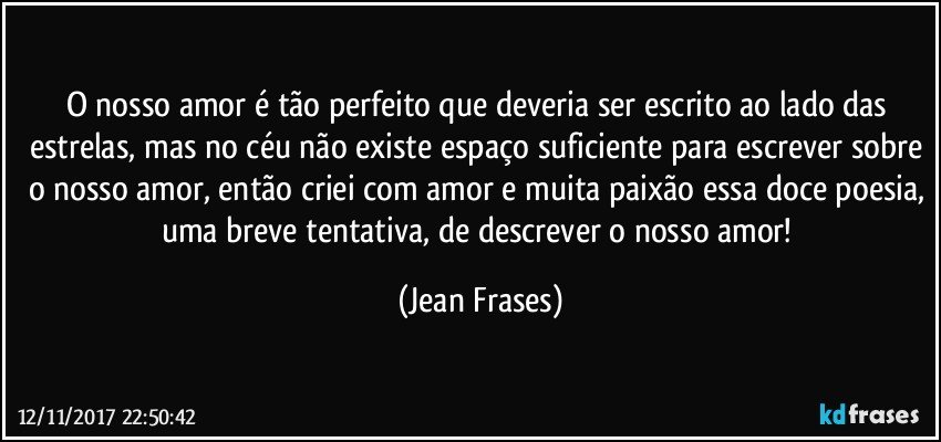 O nosso amor é tão perfeito que deveria ser escrito ao lado das estrelas, mas no céu não existe espaço suficiente para escrever sobre o nosso amor, então criei com amor e muita paixão essa doce poesia, uma breve tentativa, de descrever o nosso amor! (Jean Frases)