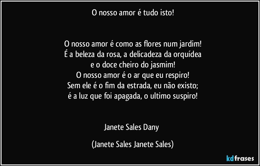 O nosso amor é tudo isto!


O nosso amor é como as flores num jardim!
É a beleza da rosa, a delicadeza da orquídea
e o doce cheiro do jasmim!
O nosso amor é o ar que eu respiro!
Sem ele é o fim da estrada, eu não existo;
é a luz que foi apagada, o ultimo suspiro!


Janete Sales Dany (Janete Sales Janete Sales)