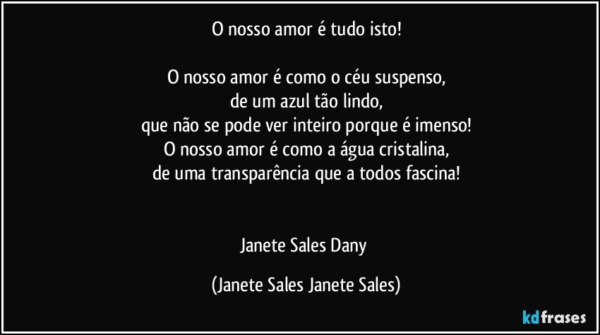 O nosso amor é tudo isto!

O nosso amor é como o céu suspenso,
de um azul tão lindo,
que não se pode ver inteiro porque é imenso!
O nosso amor é como a água cristalina,
de uma transparência que a todos fascina!


Janete Sales Dany (Janete Sales Janete Sales)