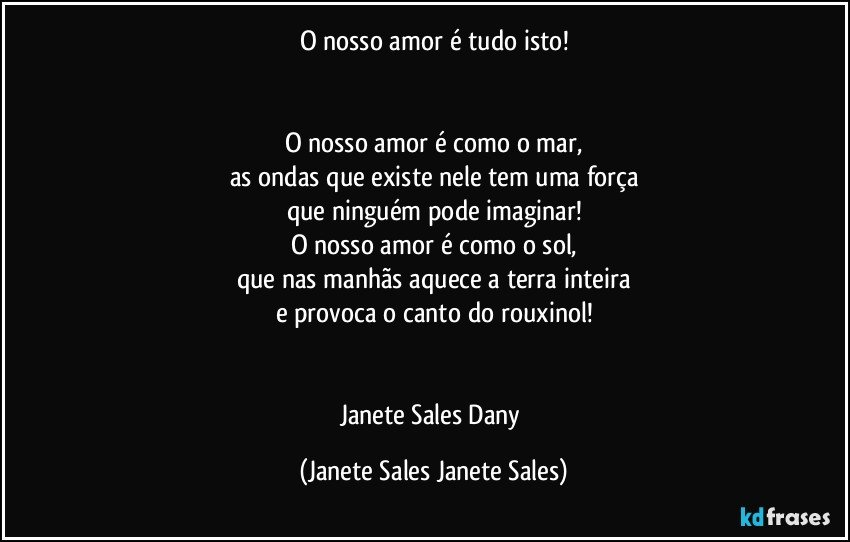 O nosso amor é tudo isto!


O nosso amor é como o mar,
as ondas que existe nele tem uma força
que ninguém pode imaginar!
O nosso amor é como o sol,
que nas manhãs aquece a terra inteira
e provoca o canto do rouxinol!


Janete Sales Dany (Janete Sales Janete Sales)