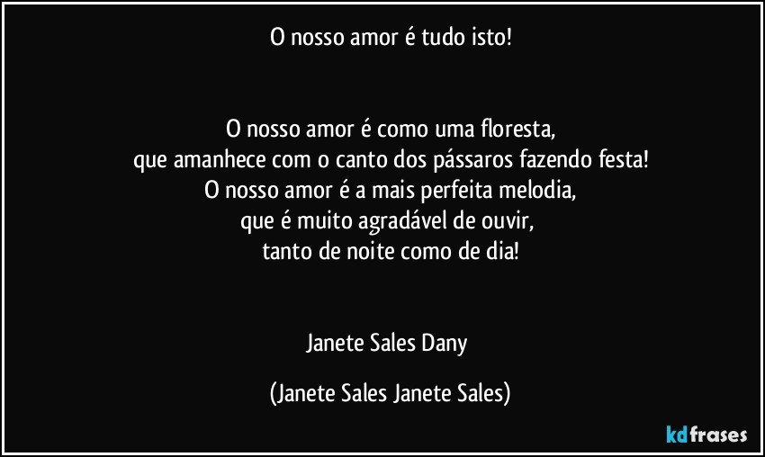 O nosso amor é tudo isto!


O nosso amor é como uma floresta,
que amanhece com o canto dos pássaros fazendo festa!
O nosso amor é a mais perfeita melodia,
que é muito agradável de ouvir, 
tanto de noite como de dia!


Janete Sales Dany (Janete Sales Janete Sales)