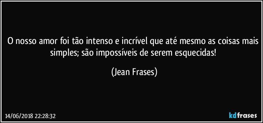 O nosso amor foi tão intenso e incrível que até mesmo as coisas mais simples; são impossíveis de serem esquecidas! (Jean Frases)